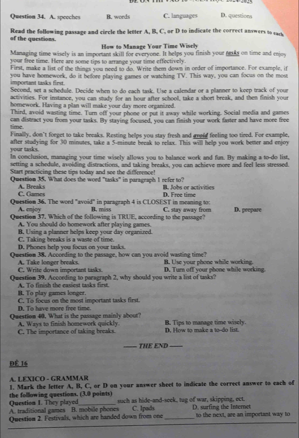 A. speeches B. words C. languages D. questions
Read the following passage and circle the letter A, B, C, or D to indicate the correct answers to each
of the questions.
How to Manage Your Time Wisely
Managing time wisely is an important skill for everyone. It helps you finish your tasks on time and enjoy
your free time. Here are some tips to arrange your time effectively.
First, make a list of the things you need to do. Write them down in order of importance. For example, if
you have homework, do it before playing games or watching TV. This way, you can focus on the most
important tasks first.
Second, set a schedule. Decide when to do each task. Use a calendar or a planner to keep track of your
activities. For instance, you can study for an hour after school, take a short break, and then finish your
homework. Having a plan will make your day more organized.
Third, avoid wasting time. Turn off your phone or put it away while working. Social media and games
can distract you from your tasks. By staying focused, you can finish your work faster and have more free
time.
Finally, don`t forget to take breaks. Resting helps you stay fresh and avoid feeling too tired. For example,
after studying for 30 minutes, take a 5-minute break to relax. This will help you work better and enjoy
your tasks.
In conclusion, managing your time wisely allows you to balance work and fun. By making a to-do list,
setting a schedule, avoiding distractions, and taking breaks, you can achieve more and feel less stressed.
Start practicing these tips today and see the difference!
Question 35. What does the word "tasks" in paragraph 1 refer to?
A. Breaks B. Jobs or activities
C. Games D. Free time
Question 36. The word "avoid" in paragraph 4 is CLOSEST in meaning to:
A. enjoy B. miss C. stay away from D. prepare
Question 37. Which of the following is TRUE, according to the passage?
A. You should do homework after playing games.
B. Using a planner helps keep your day organized.
C. Taking breaks is a waste of time.
D. Phones help you focus on your tasks.
Question 38. According to the passage, how can you avoid wasting time?
A. Take longer breaks. B. Use your phone while working.
C. Write down important tasks. D. Turn off your phone while working.
Question 39. According to paragraph 2, why should you write a list of tasks?
A. To finish the easiest tasks first.
B. To play games longer.
C. To focus on the most important tasks first.
D. To have more free time.
Question 40. What is the passage mainly about?
A. Ways to finish homework quickly. B. Tips to manage time wisely.
C. The importance of taking breaks. D. How to make a to-do list.
_THE END_
Đè 16
A. LEXICO - GRAMMAR
1. Mark the letter A, B, C, or D on your answer sheet to indicate the correct answer to each of
the following questions. (3.0 points)
Question 1. They played_ such as hide-and-seek, tug of war, skipping, ect.
A. traditional games B. mobile phones C. Ipads D. surfing the Internet
Question 2. Festivals, which are handed down from one_ to the next, are an important way to