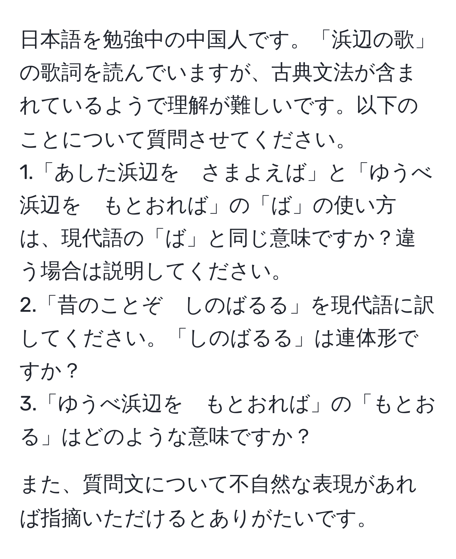 日本語を勉強中の中国人です。「浜辺の歌」の歌詞を読んでいますが、古典文法が含まれているようで理解が難しいです。以下のことについて質問させてください。  
1.「あした浜辺を　さまよえば」と「ゆうべ浜辺を　もとおれば」の「ば」の使い方は、現代語の「ば」と同じ意味ですか？違う場合は説明してください。  
2.「昔のことぞ　しのばるる」を現代語に訳してください。「しのばるる」は連体形ですか？  
3.「ゆうべ浜辺を　もとおれば」の「もとおる」はどのような意味ですか？  

また、質問文について不自然な表現があれば指摘いただけるとありがたいです。