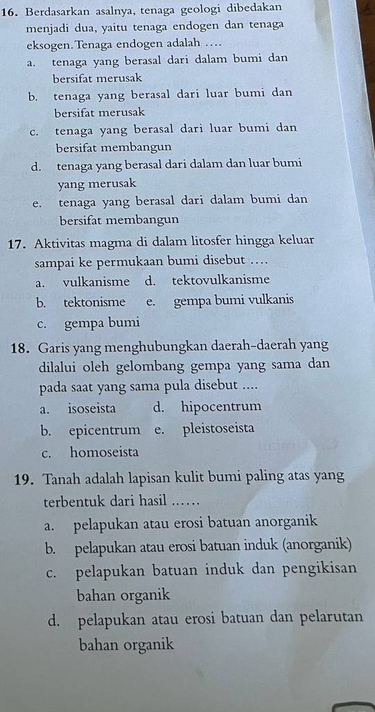 Berdasarkan asalnya, tenaga geologi dibedakan
menjadi dua, yaitu tenaga endogen dan tenaga
eksogen. Tenaga endogen adalah …
a. tenaga yang berasal dari dalam bumi dan
bersifat merusak
b. tenaga yang berasal dari luar bumi dan
bersifat merusak
c. tenaga yang berasal dari luar bumi dan
bersifat membangun
d. tenaga yang berasal dari dalam dan luar bumi
yang merusak
e. tenaga yang berasal dari dalam bumi dan
bersifat membangun
17. Aktivitas magma di dalam litosfer hingga keluar
sampai ke permukaan bumi disebut …
a. vulkanisme d. tektovulkanisme
b. tektonisme e. gempa bumi vulkanis
c. gempa bumi
18. Garis yang menghubungkan daerah-daerah yang
dilalui oleh gelombang gempa yang sama dan
pada saat yang sama pula disebut ....
a. isoseista d. hipocentrum
b. epicentrum e. pleistoseista
c. homoseista
19. Tanah adalah lapisan kulit bumi paling atas yang
terbentuk dari hasil .….
a. pelapukan atau erosi batuan anorganik
b. pelapukan atau erosi batuan induk (anorganik)
c. pelapukan batuan induk dan pengikisan
bahan organik
d. pelapukan atau erosi batuan dan pelarutan
bahan organik