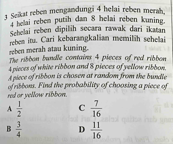 Seikat reben mengandungi 4 helai reben merah,
4 helai reben putih dan 8 helai reben kuning.
Sehelai reben dipilih secara rawak dari ikatan
reben itu. Cari kebarangkalian memilih sehelai
reben merah atau kuning.
The ribbon bundle contains 4 pieces of red ribbon
4 pieces of white ribbon and 8 pieces of yellow ribbon.
A piece of ribbon is chosen at random from the bundle
of ribbons. Find the probability of choosing a piece of
red or yellow ribbon.
A  1/2 
C  7/16 
B  3/4 
D  11/16 