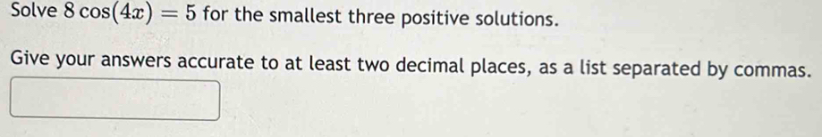 Solve 8cos (4x)=5 for the smallest three positive solutions. 
Give your answers accurate to at least two decimal places, as a list separated by commas.