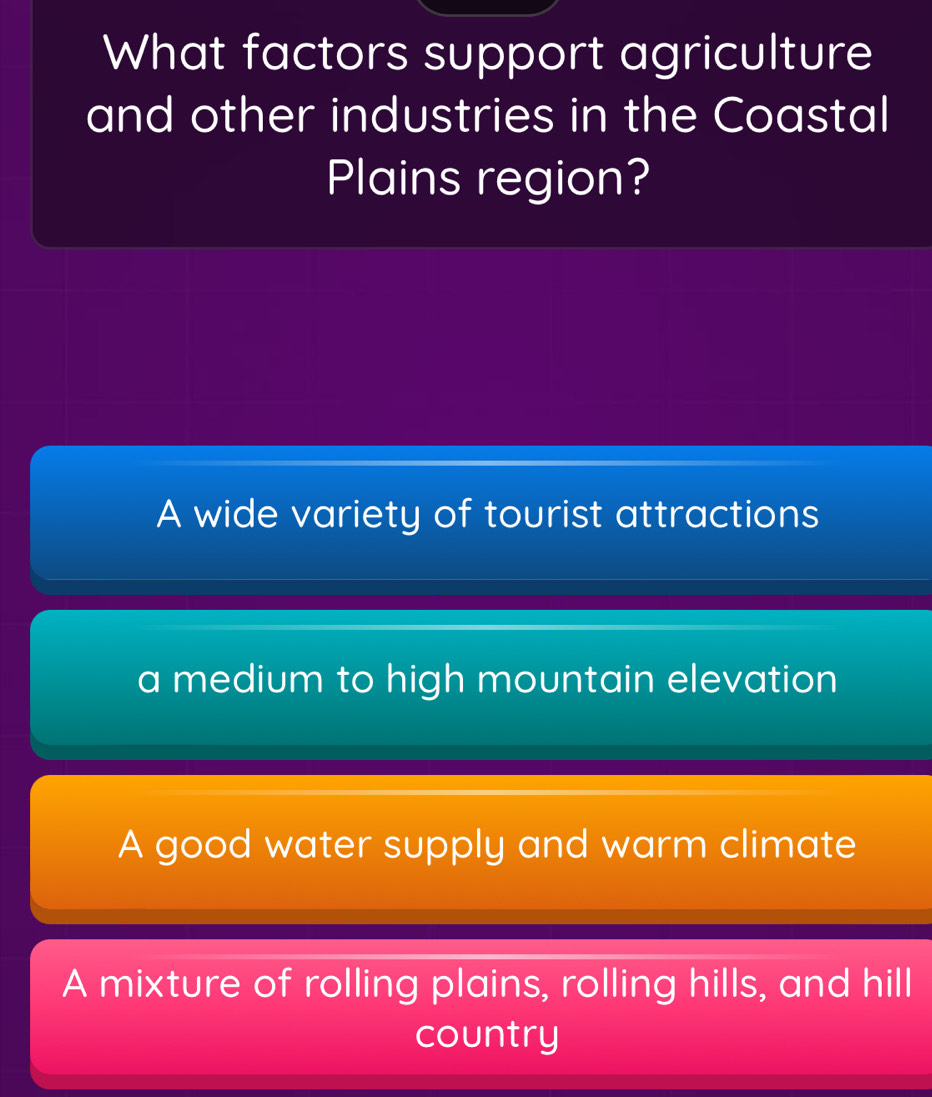 What factors support agriculture
and other industries in the Coastal
Plains region?
A wide variety of tourist attractions
a medium to high mountain elevation
A good water supply and warm climate
A mixture of rolling plains, rolling hills, and hill
country