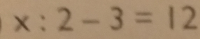 x:2-3=12