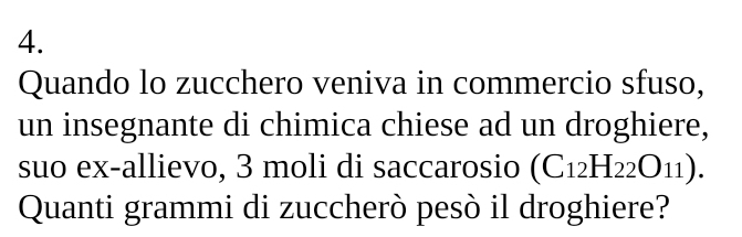 Quando lo zucchero veniva in commercio sfuso, 
un insegnante di chimica chiese ad un droghiere, 
suo ex-allievo, 3 moli di saccarosio (C_12H_22O_11). 
Quanti grammi di zuccherò pesò il droghiere?