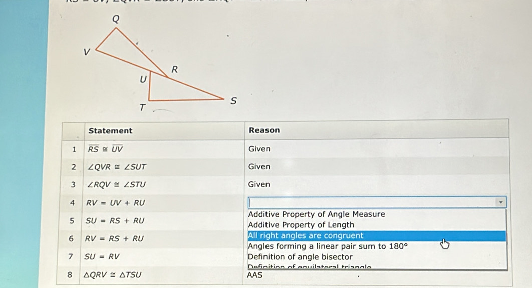 Statement Reason 
1 overline RS≌ overline UV Given 
2 ∠ QVR≌ ∠ SUT Given 
3 ∠ RQV≌ ∠ STU Given 
4 RV=UV+RU
Additive Property of Angle Measure 
5 SU=RS+RU
Additive Property of Length 
6 RV=RS+RU
All right angles are congruent 
Angles forming a linear pair sum to 180°
7 SU=RV Definition of angle bisector 
Definition of equilateral triangle 
8 △ QRV≌ △ TSU AAS