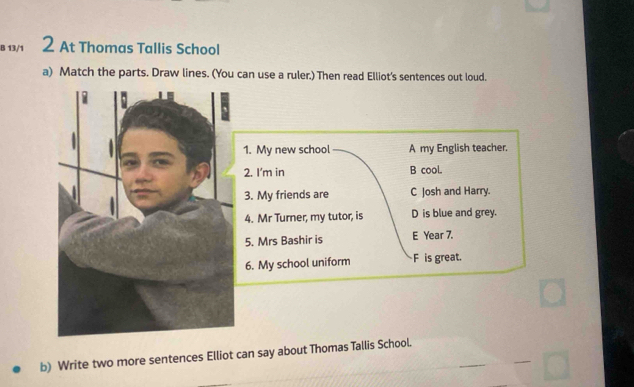 13/1 2 At Thomas Tallis School
a) Match the parts. Draw lines. (You can use a ruler.) Then read Elliot's sentences out loud.
1. My new school A my English teacher.
2. I'm in B cooL
3. My friends are C Josh and Harry.
4. Mr Turner, my tutor, is D is blue and grey.
5. Mrs Bashir is E Year 7.
6. My school uniform F is great.
b) Write two more sentences Elliot can say about Thomas Tallis School.