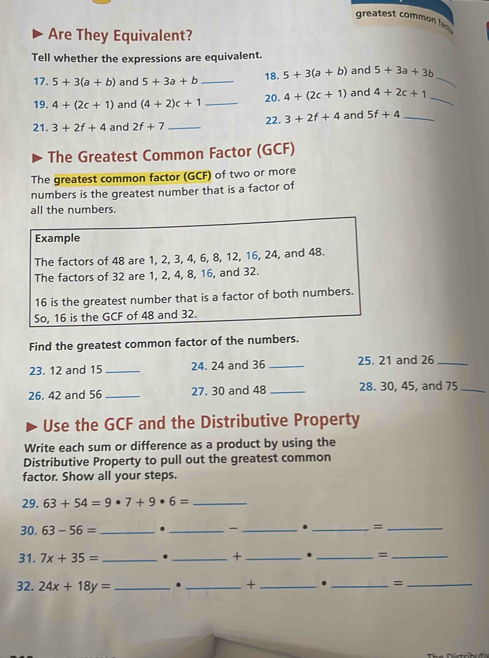 greatest ommo f 
Are They Equivalent? 
Tell whether the expressions are equivalent. 
17. 5+3(a+b) and 5+3a+b _ 
_ 
18. 5+3(a+b) and 5+3a+3b
19. 4+(2c+1) and (4+2)c+1 _ 
20. 4+(2c+1) and 4+2c+1 _ 
21. 3+2f+4 and 2f+7 _22. 3+2f+4 and 5f+4 _ 
The Greatest Common Factor (GCF) 
The greatest common factor (GCF) of two or more 
numbers is the greatest number that is a factor of 
all the numbers. 
Example 
The factors of 48 are 1, 2, 3, 4, 6, 8, 12, 16, 24, and 48. 
The factors of 32 are 1, 2, 4, 8, 16, and 32.
16 is the greatest number that is a factor of both numbers. 
So, 16 is the GCF of 48 and 32. 
Find the greatest common factor of the numbers. 
23. 12 and 15 _24. 24 and 36 _25. 21 and 26 _ 
26. 42 and 56 _27. 30 and 48 _28. 30, 45, and 75 _ 
Use the GCF and the Distributive Property 
Write each sum or difference as a product by using the 
Distributive Property to pull out the greatest common 
factor. Show all your steps. 
29. 63+54=9· 7+9· 6= _ 
30. 63-56= _ 
_. 
_ 
_. 
_= 
. 
31. 7x+35= _. _+ __=_ 
32. 24x+18y= _ 
_. 
_+ 
_. 
_=