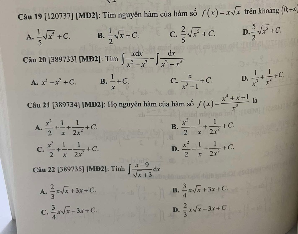 [120737] [MĐ2]: Tìm nguyên hàm của hàm số f(x)=xsqrt(x) trên khoảng (0;+∈fty )
A.  1/5 sqrt(x^5)+C. B.  1/2 sqrt(x)+C. C.  2/5 sqrt(x^5)+C. D.  5/2 sqrt(x^5)+C.
Câu 20[389733] [MĐ2]: Tìm ∈t  xdx/x^2-x^3 -∈t  dx/x^2-x^3 .
A. x^3-x^2+C. B.  1/x +C. C.  x/x^3-1 +C. D.  1/x^3 + 1/x^2 +C.
Câu 21 [389734] [MĐ2]: Họ nguyên hàm của hàm số f(x)= (x^4+x+1)/x^3  là
A.  x^2/2 + 1/x + 1/2x^2 +C. B.  x^2/2 - 1/x + 1/2x^2 +C.
C.  x^2/2 + 1/x - 1/2x^2 +C.  x^2/2 - 1/x - 1/2x^2 +C.
D.
Câu 22 [389735] [MĐ2]: Tính ∈t  (x-9)/sqrt(x)+3 dx.
A.  2/3 xsqrt(x)+3x+C.  3/4 xsqrt(x)+3x+C.
B.
C.  3/4 xsqrt(x)-3x+C.  2/3 xsqrt(x)-3x+C.
D.