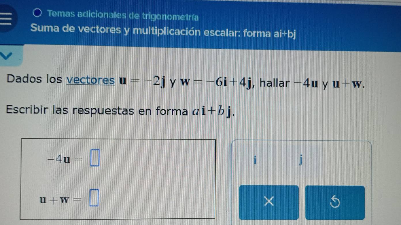 Temas adicionales de trigonometría 
Suma de vectores y multiplicación escalar: forma ai+bj
Dados los vectores u=-2j y w=-6i+4j , hallar −4u y u+w. 
Escribir las respuestas en forma ai+bj.
-4u=□
i
j
u+w=□
× 
S