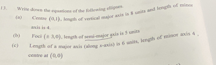 Write down the equations of the following ellipses. 
(a) Centre (0,1) , length of vertical major axis is 8 units and length of minor 
axis is 4. 
(b) Foci (± 3,0) , length of semi-major axis is 5 units 
(c) Length of a major axis (along x-axis) is 6 units, length of minor axis 4 , 
centre at (0,0)