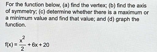 For the function below, (a) find the vertex; (b) find the axis 
of symmetry; (c) determine whether there is a maximum or 
a minimum value and find that value; and (d) graph the 
function.
f(x)= x^2/2 +6x+20