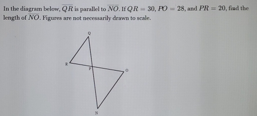 In the diagram below, overline QR is parallel to overline NO If QR=30, PO=28 , and PR=20 , find the 
length of NO. Figures are not necessarily drawn to scale.