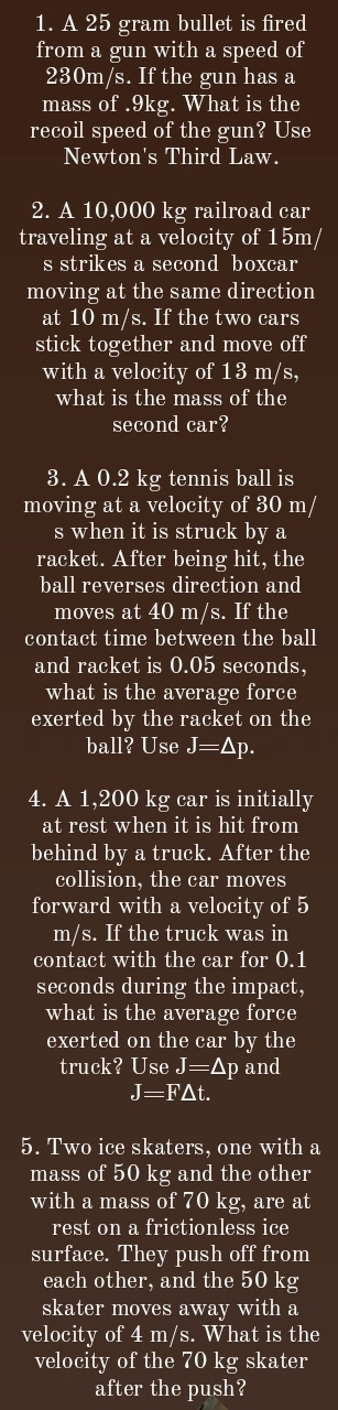 A 25 gram bullet is fired 
from a gun with a speed of
230m/s. If the gun has a 
mass of . 9kg. What is the 
recoil speed of the gun? Use 
Newton's Third Law. 
2. A 10,000 kg railroad car 
traveling at a velocity of 15m/
s strikes a second boxcar 
moving at the same direction 
at 10 m/s. If the two cars 
stick together and move off 
with a velocity of 13 m/s, 
what is the mass of the 
second car? 
3. A 0.2 kg tennis ball is 
moving at a velocity of 30 m/
s when it is struck by a 
racket. After being hit, the 
ball reverses direction and 
moves at 40 m/s. If the 
contact time between the ball 
and racket is 0.05 seconds, 
what is the average force 
exerted by the racket on the 
ball? Use J=Δp. 
4. A 1,200 kg car is initially 
at rest when it is hit from 
behind by a truck. After the 
collision, the car moves 
forward with a velocity of 5
m/s. If the truck was in 
contact with the car for 0.1
seconds during the impact, 
what is the average force 
exerted on the car by the 
truck? Use J=△ p and
J=F△ t. 
5. Two ice skaters, one with a 
mass of 50 kg and the other 
with a mass of 70 kg, are at 
rest on a frictionless ice 
surface. They push off from 
each other, and the 50 kg
skater moves away with a 
velocity of 4 m/s. What is the 
velocity of the 70 kg skater 
after the push?