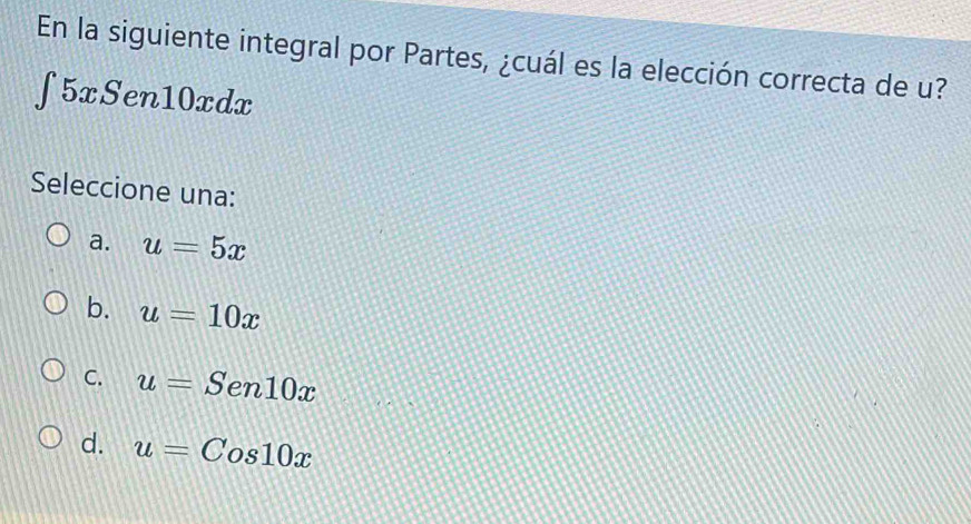 En la siguiente integral por Partes, ¿cuál es la elección correcta de u?
∈t 5xSen10xdx
Seleccione una:
a. u=5x
b. u=10x
C. u=Sen10x
d. u=Cos10x