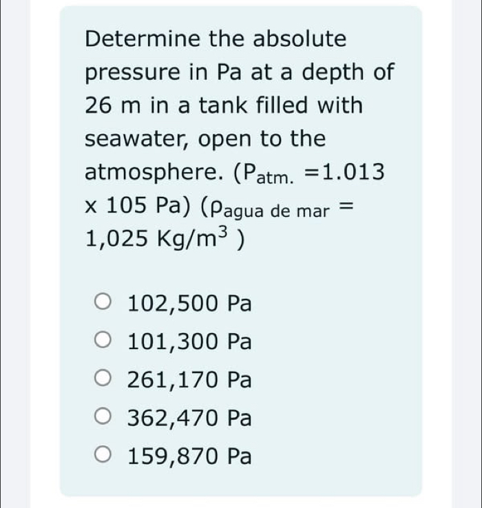 Determine the absolute
pressure in Pa at a depth of
26 m in a tank filled with
seawater, open to the
atmosphere. (P_atm.=1.013
* 105Pa) (Pagua de mar =
1,025Kg/m^3)
102,500 Pa
101,300 Pa
261,170 Pa
362,470 Pa
159,870 Pa