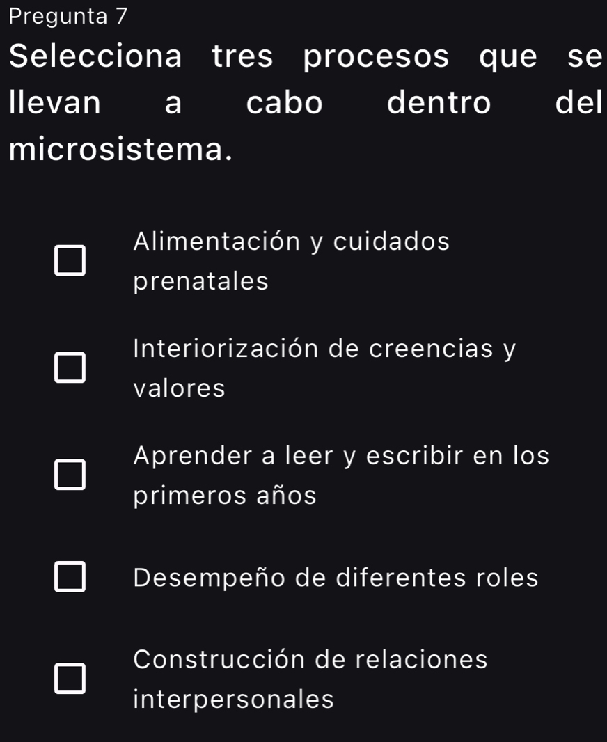 Pregunta 7
Selecciona tres procesos que se
llevan a cabo dentro del
microsistema.
Alimentación y cuidados
prenatales
Interiorización de creencias y
valores
Aprender a leer y escribir en los
primeros años
Desempeño de diferentes roles
Construcción de relaciones
interpersonales