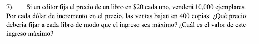 Si un editor fija el precio de un libro en $20 cada uno, venderá 10,000 ejemplares. 
Por cada dólar de incremento en el precio, las ventas bajan en 400 copias. ¿Qué precio 
debería fijar a cada libro de modo que el ingreso sea máximo? ¿Cuál es el valor de este 
ingreso máximo?