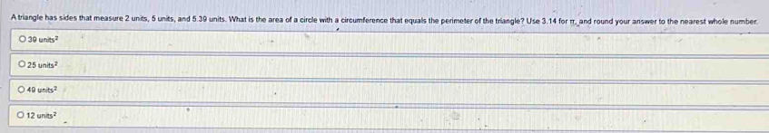 A triangle has sides that measure 2 units, 5 units, and 5.39 units. What is the area of a circle with a circumference that equals the perimeter of the triangle? Use 3.14 for π, and round your answer to the nearest whole number
39units^2
25units^2
49units^2
12units^2