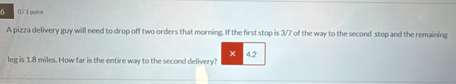 6 0 / 1 point 
A pizza delivery guy will need to drop off two orders that morning. If the first stop is 3/7 of the way to the second stop and the remaining 
× 4.2
leg is 1.8 miles. How far is the entire way to the second delivery?