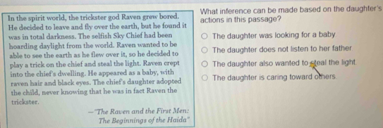 In the spirit world, the trickster god Raven grew bored. What inference can be made based on the daughter's
He decided to leave and fly over the earth, but he found it actions in this passage?
was in total darkness. The selfish Sky Chief had been The daughter was looking for a baby
hoarding daylight from the world. Raven wanted to be
able to see the earth as he flew over it, so he decided to The daughter does not listen to her father
play a trick on the chief and steal the light. Raven crept The daughter also wanted to steal the light.
into the chief's dwelling. He appeared as a baby, with The daughter is caring toward others.
raven hair and black eyes. The chief's daughter adopted
the child, never knowing that he was in fact Raven the
trickster.
—''The Raven and the First Men:
The Beginnings of the Haida''