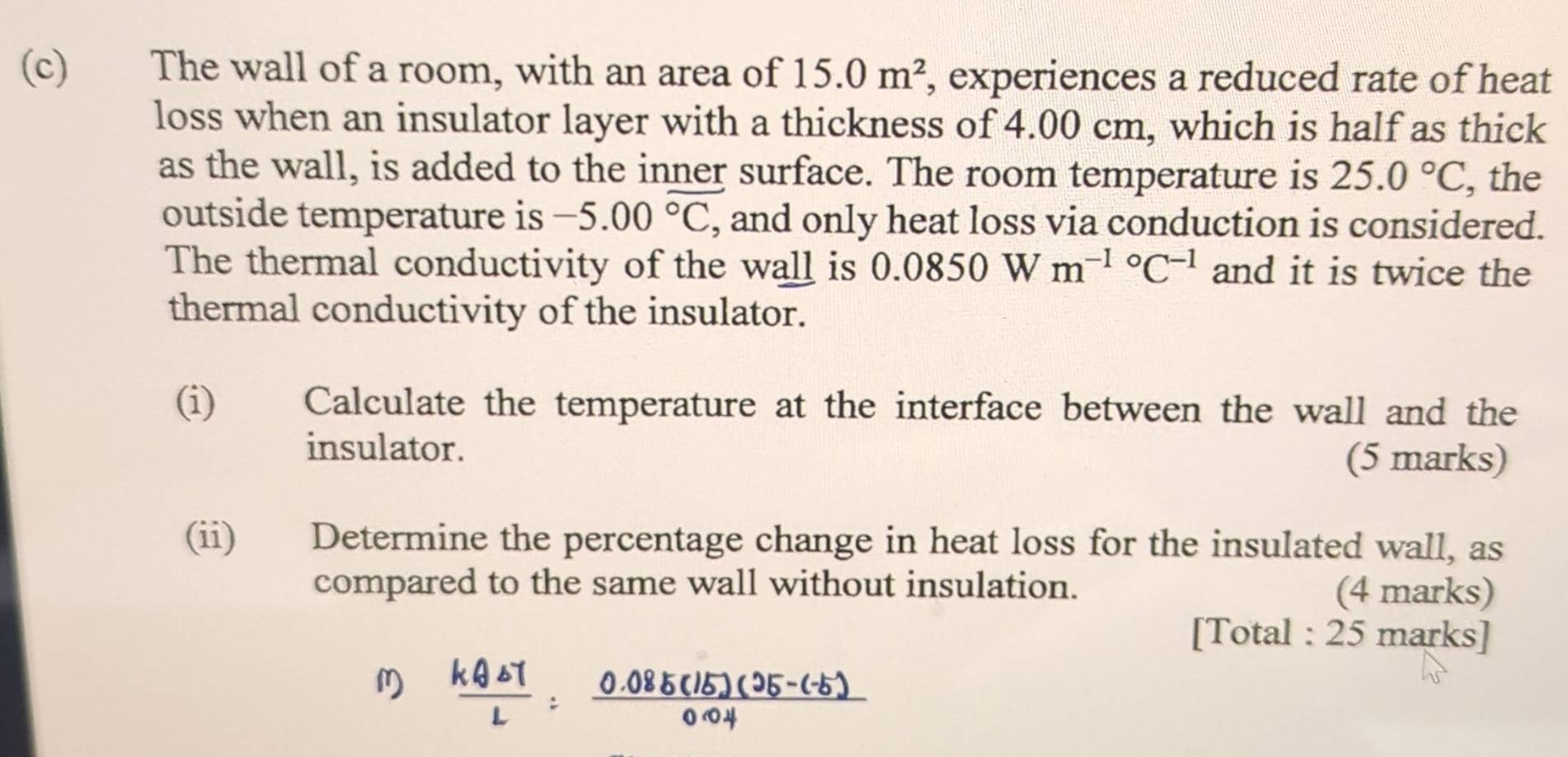 The wall of a room, with an area of 15.0m^2 , experiences a reduced rate of heat 
loss when an insulator layer with a thickness of 4.00 cm, which is half as thick 
as the wall, is added to the inner surface. The room temperature is 25.0°C , the 
outside temperature is -5.00^(overline ^circ)C , and only heat loss via conduction is considered. 
The thermal conductivity of the wall is 0.0850Wm^((-1)°C^-1) and it is twice the 
thermal conductivity of the insulator. 
(i) Calculate the temperature at the interface between the wall and the 
insulator. (5 marks) 
(ii) Determine the percentage change in heat loss for the insulated wall, as 
compared to the same wall without insulation. (4 marks) 
[Total : 25 marks]