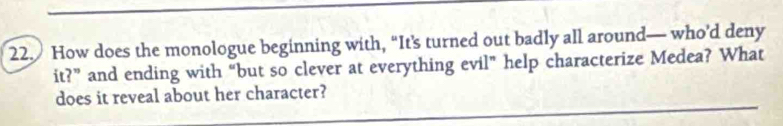 How does the monologue beginning with, “It’s turned out badly all around— who’d deny 
it?” and ending with “but so clever at everything evil” help characterize Medea? What 
does it reveal about her character?