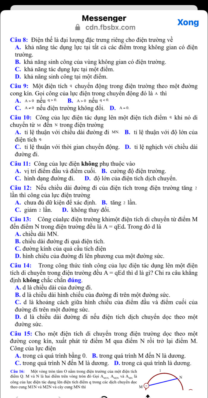 Messenger
cdn.fbsbx.com
Xong
Câu 8: Điện thể là đại lượng đặc trưng riêng cho điện trường về
A. khả năng tác dụng lực tại tất cả các điểm trong không gian có điện
trường.
B. khả năng sinh công của vùng không gian có điện trường.
C. khả năng tác dụng lực tại một điểm.
D. khả năng sinh công tại một điểm.
Câu 9: Một điện tích ª chuyền động trong điện trường theo một đường
cong kín. Gọi công của lực điện trong chuyển động đó là a thì
A. A>0 nếu q>0. B. A>0 nếu q<0.
C. A!= 0 nếu điện trường không đổi. ₹D. A=0.
Câu 10: Công của lực điện tác dụng lên một điện tích điểm 9 khi nó di
chuyển từ M đến N trong điện trường
A. tỉ lệ thuận với chiều dài đường đi MN. B. tỉ lệ thuận với độ lớn của
điện tích 4
C. tỉ lệ thuận với thời gian chuyền động. D. tỉ lệ nghịch với chiều dài
đường đi.
Câu 11: Công của lực điện không phụ thuộc vào
A. vị trí điểm đầu và điểm cuối. B. cường độ điện trường.
C. hình dạng đường đi. D. độ lớn của điện tích dịch chuyển.
Câu 12: Nếu chiều dài đường đi của điện tích trong điện trường tăng 2
lần thì công của lực điện trường
A. chưa đủ dữ kiện đề xác định. B. tăng 2 lần.
C. giảm 2 lần. D. không thay đổi.
Câu 13: Công củalực điện trường khimột điện tích di chuyển từ điểm M
đến điểm N trong điện trường đều là A= qEd. Trong đó d là
A. chiều dài MN.
B. chiều dài đường đi quả điện tích.
C. đường kính của quả cầu tích điện
D. hình chiêu của đường đi lên phương cua một đường sức.
Câu 14: Trong công thức tính công của lực điện tác dụng lên một điện
tích di chuyền trong điện trường đều A= qEd thì d là gì? Chỉ ra câu khăng
định không chắc chắn đúng.
A. d là chiều dài của đường đi.
B. d là chiều dài hình chiếu của đường đi trên một đường sức.
C. d là khoảng cách giữa hình chiếu của điểm đầu và điểm cuối của
đường đi trên một đường sức.
D. d là chiều dài đường đi nếu điện tích dịch chuyển dọc theo một
đường sức.
Câu 15: Cho một điện tích di chuyền trong điện trường dọc theo một
đường cong kín, xuất phát từ điểm M qua điểm N rồi trở lại điểm M.
Công của lực điện
A. trong cả quá trình bằng 0. B. trong quá trình M đến N là dương.
C. trong quá trình N đến M là dương. D. trong cả quá trình là dương.
Câu 16: Một vòng tròn tâm O nằm trong điện trường của một điện tích 1
điểm Q. M và N là hai điểm trên vòng tròn đó Gọi Ang Ang và Ang là N
công của lực điện tác dụng lên điện tích điểm q trong các dịch chuyển dọc
theo cung M1N và M2N và cây cung MN thì M