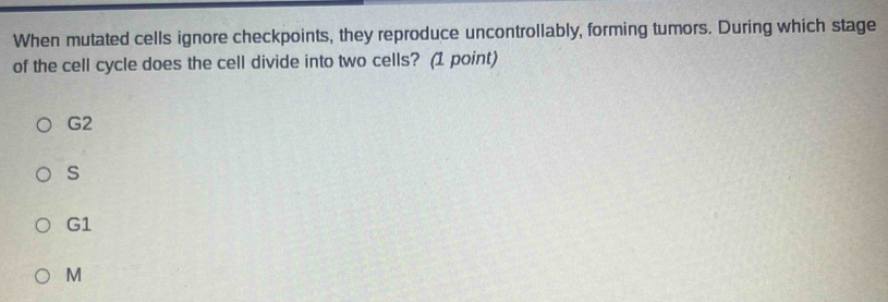 When mutated cells ignore checkpoints, they reproduce uncontrollably, forming tumors. During which stage
of the cell cycle does the cell divide into two cells? (1 point)
G2
S
G1
M