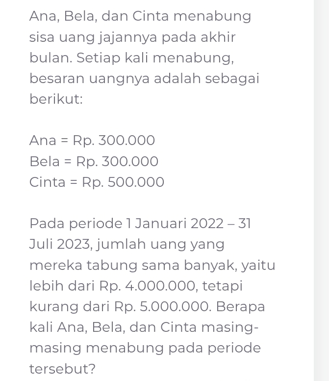 Ana, Bela, dan Cinta menabung 
sisa uang jajannya pada akhir 
bulan. Setiap kali menabung, 
besaran uangnya adalah sebagai 
berikut: 
Ana =Rp.300.000
Bela =Rp.300.000
Cinta =Rp.500.000
Pada periode 1 Januari 2022-31 
Juli 2023, jumlah uang yang 
mereka tabung sama banyak, yaitu 
lebih dari Rp. 4.000.000, tetapi 
kurang dari Rp. 5.000.000. Berapa 
kali Ana, Bela, dan Cinta masing- 
masing menabung pada periode 
tersebut?