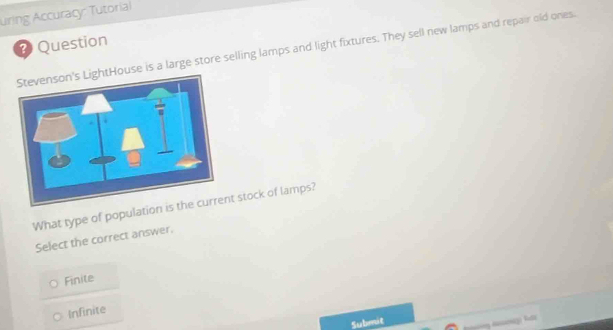 uring Accuracy: Tutorial
Question
use is a large store selling lamps and light fixtures. They sell new lamps and repair old ones.
What type of population is t stock of lamps?
Select the correct answer.
Finite
Infinite
Submit