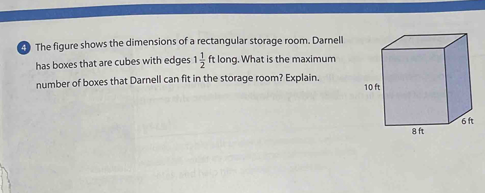 The figure shows the dimensions of a rectangular storage room. Darnell 
has boxes that are cubes with edges 1 1/2 ftlong g. What is the maximum 
number of boxes that Darnell can fit in the storage room? Explain.