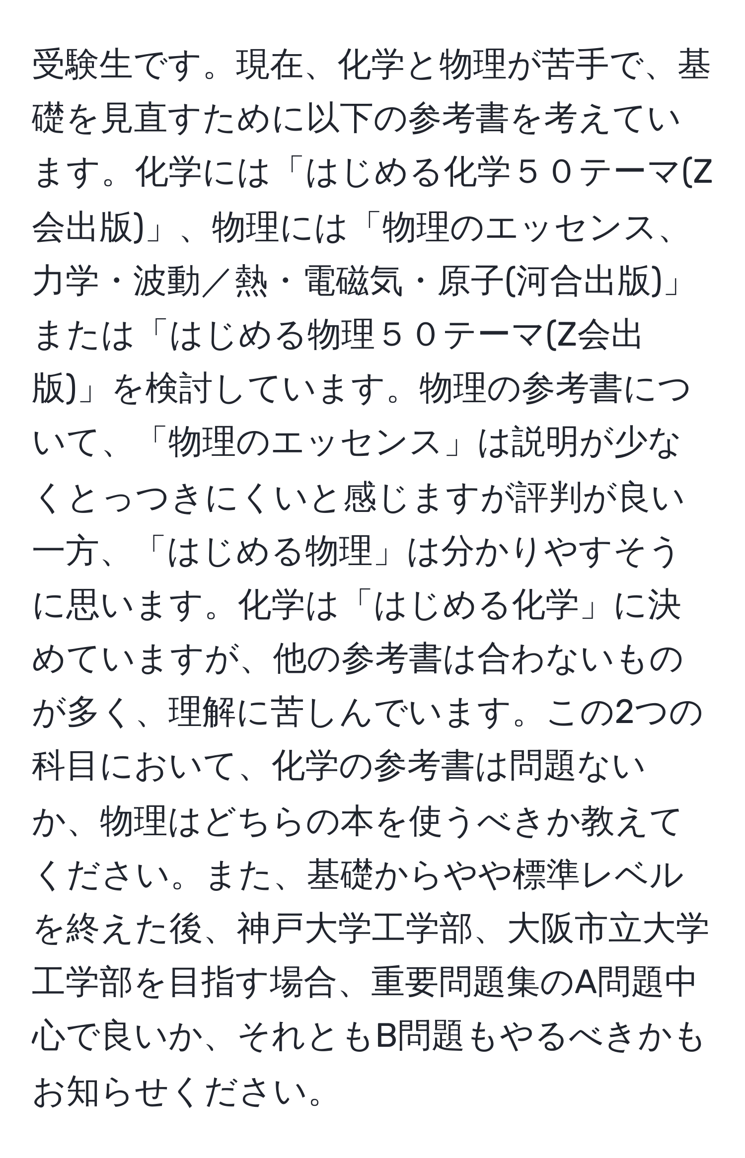 受験生です。現在、化学と物理が苦手で、基礎を見直すために以下の参考書を考えています。化学には「はじめる化学５０テーマ(Z会出版)」、物理には「物理のエッセンス、力学・波動／熱・電磁気・原子(河合出版)」または「はじめる物理５０テーマ(Z会出版)」を検討しています。物理の参考書について、「物理のエッセンス」は説明が少なくとっつきにくいと感じますが評判が良い一方、「はじめる物理」は分かりやすそうに思います。化学は「はじめる化学」に決めていますが、他の参考書は合わないものが多く、理解に苦しんでいます。この2つの科目において、化学の参考書は問題ないか、物理はどちらの本を使うべきか教えてください。また、基礎からやや標準レベルを終えた後、神戸大学工学部、大阪市立大学工学部を目指す場合、重要問題集のA問題中心で良いか、それともB問題もやるべきかもお知らせください。