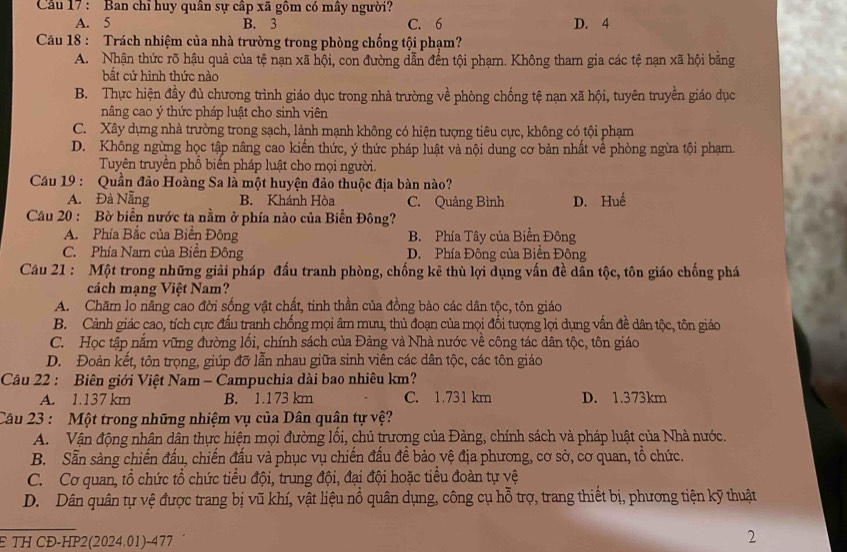 Cu 17 : Ban chỉ huy quân sự cập xã gồm có mây người?
A. 5 B. 3 C. 6 D. 4
Câu 18 : Trách nhiệm của nhà trường trong phòng chống tội phạm?
A. Nhận thức rõ hậu quả của tệ nạn xã hội, con đường dẫn đến tội phạmn. Không tham gia các tệ nạn xã hội bằng
bất cứ hình thức nào
B. Thực hiện đầy đủ chương trình giáo dục trong nhà trường về phòng chống tệ nạn xã hội, tuyên truyền giáo dục
nâng cao ý thức pháp luật cho sinh viên
C. Xây dựng nhà trường trong sạch, lành mạnh không có hiện tượng tiêu cực, không có tội phạm
D. Không ngừng học tập nâng cao kiển thức, ý thức pháp luật và nội dung cơ bản nhất về phòng ngừa tội phạm.
Tuyên truyền phổ biến pháp luật cho mọi người.
Cầu 19 : Quần đảo Hoàng Sa là một huyện đảo thuộc địa bàn nào?
A. Đà Nẵng B. Khánh Hòa C. Quảng Bình D. Huế
Câu 20 : Bờ biển nước ta nằm ở phía nào của Biển Đông?
A. Phía Bắc của Biển Đông B. Phía Tây của Biển Đông
C. Phía Nam của Biền Đông D. Phía Đông của Biển Đông
Câu 21 : Một trong những giải pháp đấu tranh phòng, chống kê thù lợi dụng vấn đề dân tộc, tôn giáo chống phá
cách mạng Việt Nam?
A. Chăm lo nâng cao đời sống vật chất, tinh thần của đồng bảo các dân tộc, tôn giáo
B. Cảnh giác cao, tích cực đấu tranh chống mọi âm mưu, thủ đoạn của mọi đối tượng lợi dụng vấn đề dân tộc, tôn giáo
C. Học tập nắm vũng đường lối, chính sách của Đảng và Nhà nước về công tác dân tộc, tôn giáo
D. Đoàn kết, tôn trọng, giúp đỡ lẫn nhau giữa sinh viên các dân tộc, các tôn giáo
Câu 22 : Biên giới Việt Nam - Campuchia dài bao nhiêu km?
A. 1.137 km B. 1.173 km C. 1.731 km D. 1.373km
Câu 23 : Một trong những nhiệm vụ của Dân quân tự vệ?
A.  Vận động nhân dân thực hiện mọi đường lối, chủ trương của Đảng, chính sách và pháp luật của Nhà nước.
B. Sẵn sàng chiến đấu, chiến đấu và phục vụ chiến đấu để bảo vệ địa phương, cơ sở, cơ quan, tổ chức.
C. Cơ quan, tổ chức tổ chức tiểu đội, trung đội, đại đội hoặc tiểu đoàn tự vệ
D. Dân quân tự vệ được trang bị vũ khí, vật liệu nổ quân dụng, công cụ hỗ trợ, trang thiết bị, phương tiện kỹ thuật
_
E TH CĐ-HP2(2024.01)-477
2