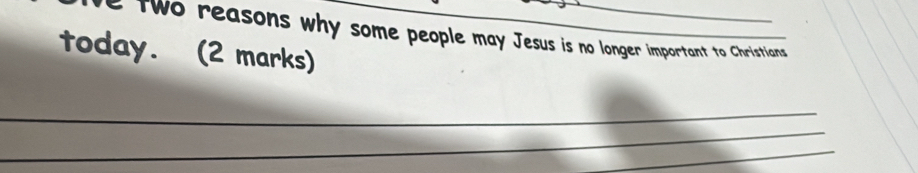 two reasons why some people may Jesus is no longer important to Christians 
today. (2 marks) 
_ 
_ 
_