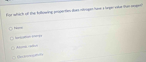 For which of the following properties does nitrogen have a larger value than oxygen?
None
Ionization energy
Atomic radius
Electronegativity