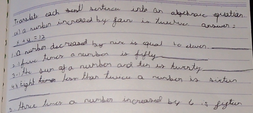 Tranlat each Acrtence inlo an abehraic equation 
ul a nurben increazed by faur is tuve answen:
_ x+4=12
1. Q number decreased by nixe is squal to eleven._ 
2 fov timer a nuriber is fifly_ 
3. Ithe sun of a number and tin oor twenty_ 
ur Eight 
Ferr than twice a number is dicter 
_ 
3. Howe liver a number increased by 6 is figten