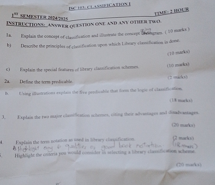 ISC 103: CLASSIFICATION I 
TIME: 2 HOUR 
1^(ST) SEMESTER 2024/2025 
INSTRUCTIONS: ANSWER QUESTION ONE AND ANY OTHER TWO. 
1a. Explain the concept of classification and illustrate the concept of diagram. ( 10 marks ) 
b) Describe the principles of classification upon which Library classification is done. 
(10 marks) 
c) Explain the special features of library classification schemes. (10 marks) 
(2 marks) 
2a. Define the term predicable. 
b. Using illustrations explain the five predicable that form the logic of classification. 
(18 marks) 
3, Explain the two major classification schemes, citing their advantages and disadvantages. 
(20 marks) 
4. Explain the term notation as used in library classification. 
(2 marka) 
Highlight the criteria you would consider in selecting a library classification scheme. 
(20 marks)