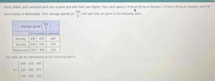 Ehns, Isabet, and Lashonda kach own a plane and take their swn fights. They each spend 1.4 hours fryng on Monday, 19 kours fyng on Suaday, and 99
hours Bying on Wednesday. Their average speeds tan  km/h ) for each day are given in the fallowing basle.
The Loble can be represented as the following matric.
A=beginbmatrix 409&429&449 629&999&979 900&480&529endbmatrix