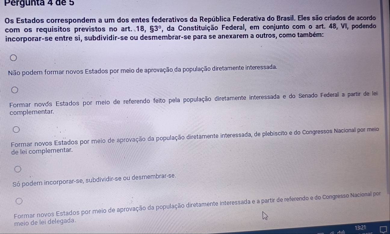 Pergunta 4 de 5
Os Estados correspondem a um dos entes federativos da República Federativa do Brasil. Eles são criados de acordo
com os requisitos previstos no art. 18,93° , da Constituição Federal, em conjunto com o art. 48, VI, podendo
incorporar-se entre si, subdividir-se ou desmembrar-se para se anexarem a outros, como também:
Não podem formar novos Estados por meio de aprovação da população diretamente interessada.
Formar novós Estados por meio de referendo feito pela população diretamente interessada e do Senado Federal a partir de lei
complementar.
Formar novos Estados por meio de aprovação da população diretamente interessada, de plebiscito e do Congressos Nacional por meio
de lei complementar.
Só podem incorporar-se, subdividir-se ou desmembrar-se.
Formar novos Estados por meio de aprovação da população diretamente interessada e a partir de referendo e do Congresso Nacional por
meio de lei delegada.
13:21