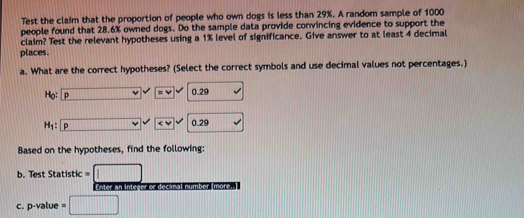 Test the claim that the proportion of people who own dogs is less than 29%. A random sample of 1000
people found that 28.6% owned dogs. Do the sample data provide convincing evidence to support the 
claim? Test the relevant hypotheses using a 1% level of significance. Give answer to at least 4 decimal 
places. 
a. What are the correct hypotheses? (Select the correct symbols and use decimal values not percentages.) 
Ho: P 0.29
=vee
H· p
0.29
Based on the hypotheses, find the following: 
b. Test Statistic = 
Enter an integer or decimal number [more..] 
c. p-value =