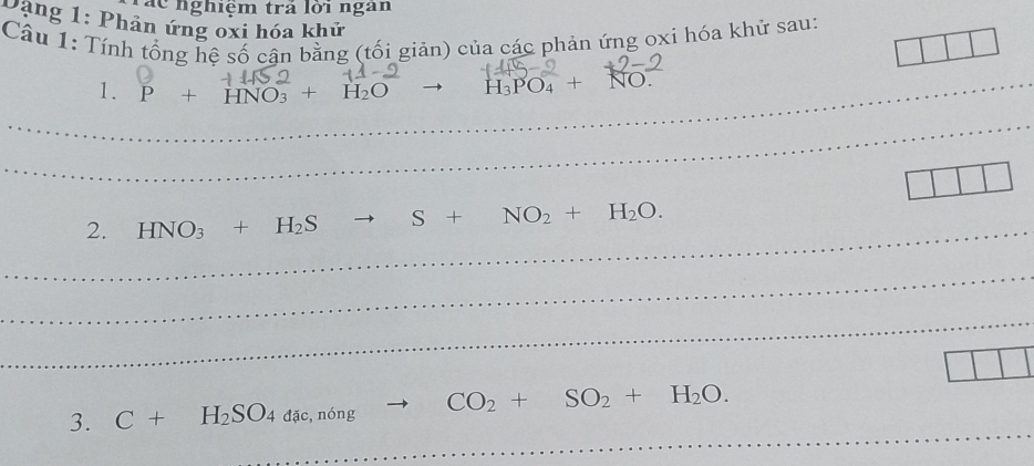 Tác nghiệm trả lời ngan 
Dang 1: Phản ứng oxi hóa khứ 
Câu 1: Tính tổng hệ số cận bằng (tối giản) của các phản ứng oxi hóa khử sau: 
_1. P+HNO_3+H_2O to H_3PO_4+NO. 
_ 
_ 
2. HNO_3+H_2S to S+NO_2+H_2O. 
_ 
_ 
_ 
3. C+H_2SO_4dac, n6ng CO_2+SO_2+H_2O. 
_ 
_ 
_