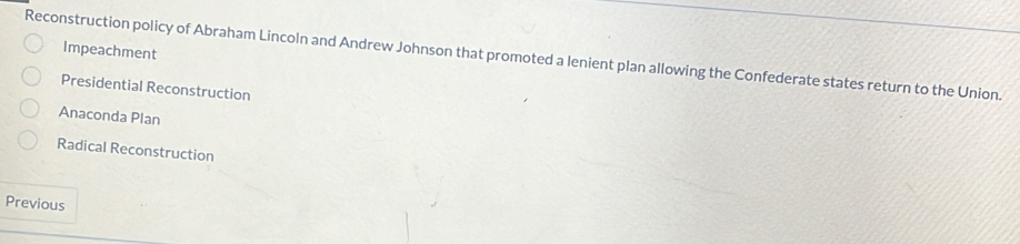 Reconstruction policy of Abraham Lincoln and Andrew Johnson that promoted a lenient plan allowing the Confederate states return to the Union. Impeachment
Presidential Reconstruction
Anaconda Plan
Radical Reconstruction
Previous