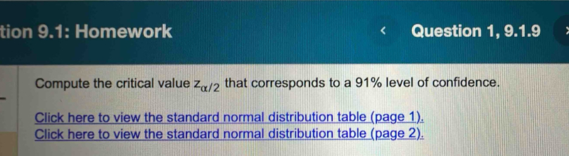 tion 9.1: Homework Question 1, 9.1.9 
Compute the critical value z_alpha /2 that corresponds to a 91% level of confidence. 
Click here to view the standard normal distribution table (page 1). 
Click here to view the standard normal distribution table (page 2).