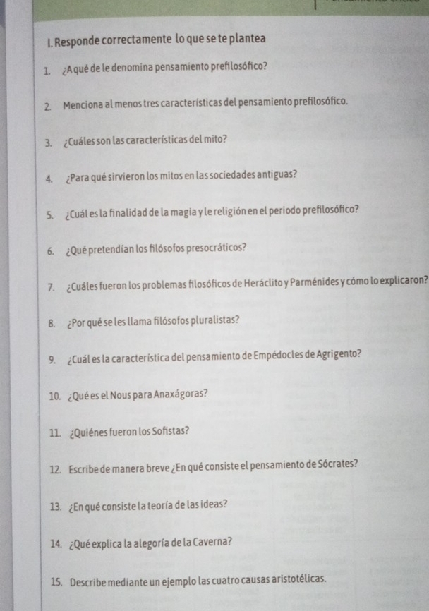 Responde correctamente lo que se te plantea 
1. ¿A qué de le denomina pensamiento prefilosófico? 
2. Menciona al menos tres características del pensamiento prefilosófico. 
3. ¿Cuáles son las características del mito? 
4. ¿Para qué sirvieron los mitos en las sociedades antiguas? 
5. ¿Cuál es la finalidad de la magia y le religión en el periodo prefilosófico? 
6. ¿Qué pretendían los filósofos presocráticos? 
7. ¿Cuáles fueron los problemas filosóficos de Heráclito y Parménides y cómo lo explicaron? 
8. ¿Por qué se les llama filósofos pluralistas? 
9. ¿Cuál es la característica del pensamiento de Empédocles de Agrigento? 
10. ¿Qué es el Nous para Anaxágoras? 
11. ¿Quiénes fueron los Sofistas? 
12. Escribe de manera breve ¿En qué consiste el pensamiento de Sócrates? 
13. ¿En qué consiste la teoría de las ideas? 
14. ¿Qué explica la alegoría de la Caverna? 
15. Describe mediante un ejemplo las cuatro causas aristotélicas.