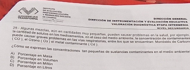 INs tITUTo de evaluación
* PROMOcióN DOCenTE prof e biopra llz acióm
Dirección General
TRAN3FORMA L a m émo que Os CH Apas Dirección de instrumentación y Evaluación Educativa

Valoración Diaghóstica etapa intermedia
Hivel Segungaría
29.- Algunas mezclas, aún en cantidades muy pequeñas, pueden causar problemas en la salud, por ejemplo,
la cantidad de solutos en los medicamentos, en el caso del medio ambiente, la concentración de contaminantes
puede causar graves problemas en las vías respiratorias, entre los que se encuentran. Monóxido de Carbone
( CO ), el Ozono ( 03 ) el metal contaminante ( Cd )
¿Cómo se expresan las concentraciones tan pequeñas de sustancias contaminantes en el medio ambiente
A) Porcentaje en Masa
B) Porcentaje en Volumen
C) Porcentajo en Millón
D) Porcentaje en Litros