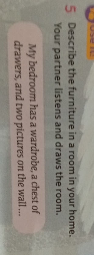 Describe the furniture in a room in your home. 
Your partner listens and draws the room. 
My bedroom has a wardrobe, a chest of 
drawers, and two pictures on the wall ...