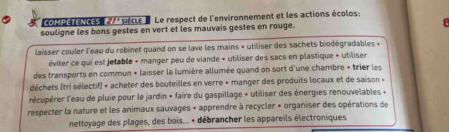 COMPÉTENCES 21° siècle Le respect de l'environnement et les actions écolos: 
souligne les bons gestes en vert et les mauvais gestes en rouge. a 
laisser couler l'eau du robinet quand on se lave les mains • utiliser des sachets biodégradables « 
éviter ce qui est jetable • manger peu de viande • utiliser des sacs en plastique » utiliser 
des transports en commun • laisser la lumière allumée quand on sort d'une chambre « trier les 
déchets (tri sélectif) • acheter des bouteilles en verre • manger des produits locaux et de saison » 
récupérer l'eau de pluie pour le jardin » faire du gaspillage » utiliser des énergies renouvelables « 
respecter la nature et les animaux sauvages • apprendre à recycler • organiser des opérations de 
nettoyage des plages, des bois... • débrancher les appareils électroniques