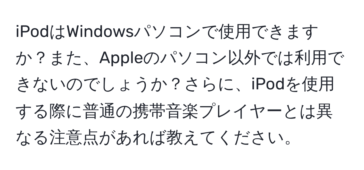 iPodはWindowsパソコンで使用できますか？また、Appleのパソコン以外では利用できないのでしょうか？さらに、iPodを使用する際に普通の携帯音楽プレイヤーとは異なる注意点があれば教えてください。