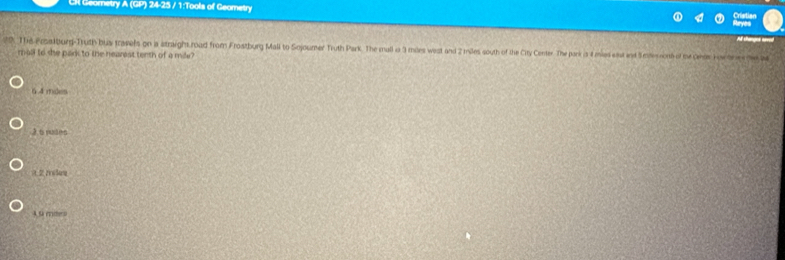CR Geornetry A (GP) 24-25 / 1:Tools of Geometry
A thanges av
29. The Pralburg-Truth bus travels on a straight road from Frostburg Mall to Sojoumer Truth Park. The mall ia 3 mles west and 2 miles south of the City Center The park is 4 mies est and Setenont of the Gnds Hor lrs (e M
mall to she park to the hearest tenth of a mile?
6. 4 maes
3t puamn
4 9 mies