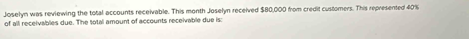 Joselyn was reviewing the total accounts receivable. This month Joselyn received $80,000 from credit customers. This represented 40%
of all receivables due. The total amount of accounts receivable due is: